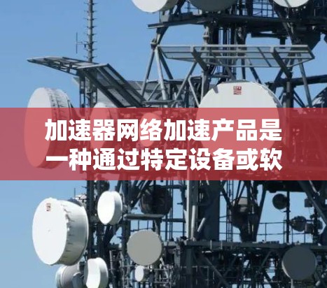 加速器网络加速产品是一种通过特定设备或软件来提升网络连接速度和稳定性的产品。这些产品主要通过调整网络设置、使用特定的算法或工具来优化数据传输效率。以下是关于加速器网络加速产品的详细说明