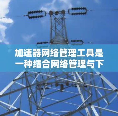 加速器网络管理工具是一种结合网络管理与下载加速功能的综合工具，旨在提升网络下载和网页浏览的效率。以下是对该工具的详细总结