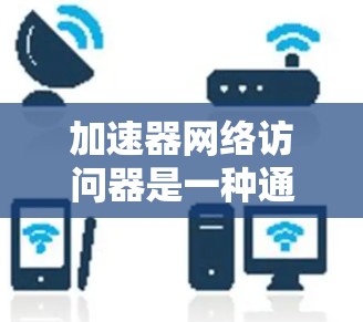 加速器网络访问器是一种通过网络连接加速器以获取加速器软件的工具，具有以下关键功能和步骤