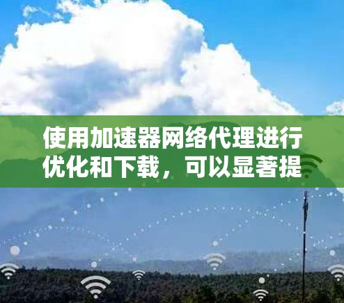 使用加速器网络代理进行优化和下载，可以显著提升下载速度和用户体验。以下是详细的步骤指南