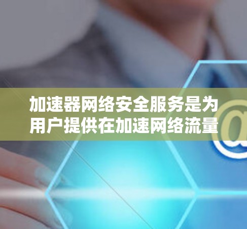 加速器网络安全服务是为用户提供在加速网络流量时同时实施网络安全防护功能的工具。以下是对该服务的详细分析