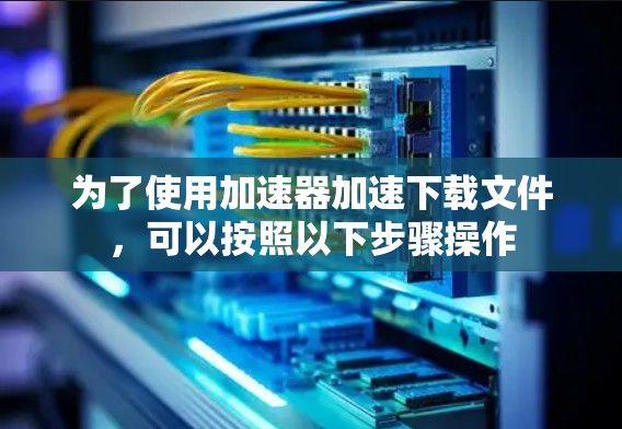 为了使用加速器加速下载文件,可以按照以下步骤操作 为了使用加速器加速下载文件,可以按照以下步骤操作