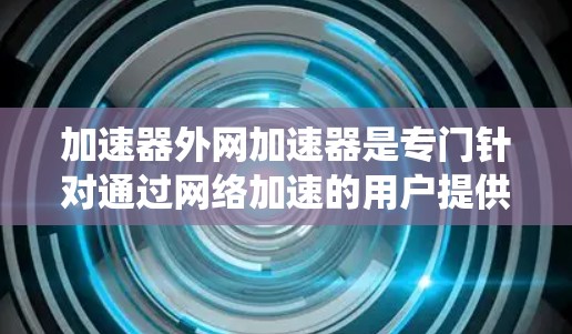 加速器外网加速器是专门针对通过网络加速的用户提供的工具，旨在提升网页加载速度。以下是对该工具的系统介绍