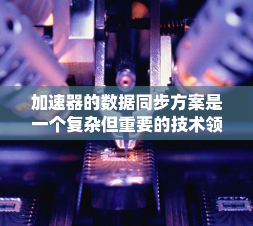 加速器的数据同步方案是一个复杂但重要的技术领域，旨在确保多处理单元之间的数据一致性，从而提高系统性能。以下是该方案的详细步骤和考虑因素