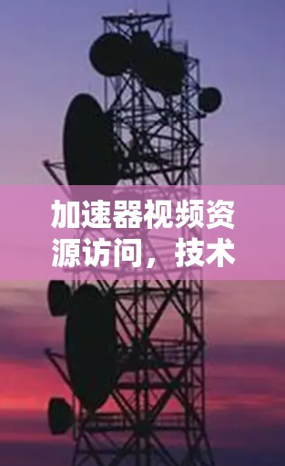 加速器视频资源访问,技术与挑战的交织 加速器视频资源访问,技术与挑战的交织