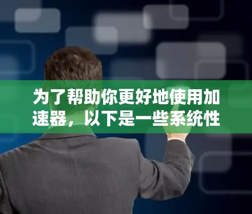 为了帮助你更好地使用加速器，以下是一些系统性的步骤和信息