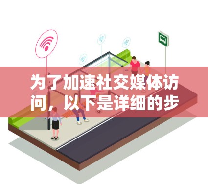 为了加速社交媒体访问，以下是详细的步骤和建议