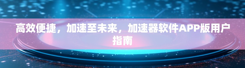 高效便捷，加速至未来，加速器软件APP版用户指南