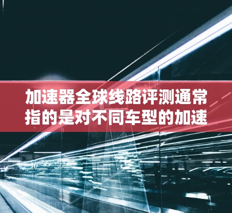 加速器全球线路评测通常指的是对不同车型的加速性能进行测试和评估。加速器是用于提升车辆行驶速度的装置，而全球线路可能是指测试在不同国家或地区的车辆。以下是关于加速器全球线路评测的一些要点和评价