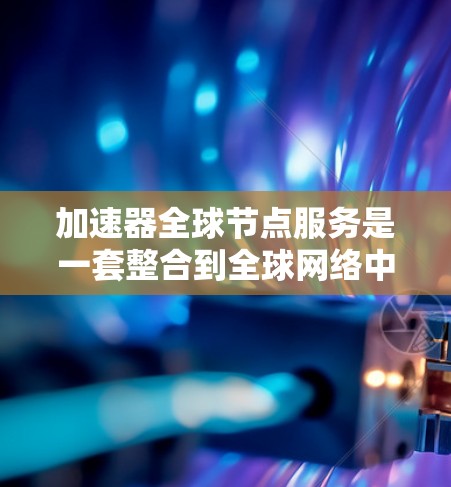 加速器全球节点服务是一套整合到全球网络中的加速设备和解决方案，旨在提供高效的数据处理和网络传输服务。以下是对该服务的详细总结