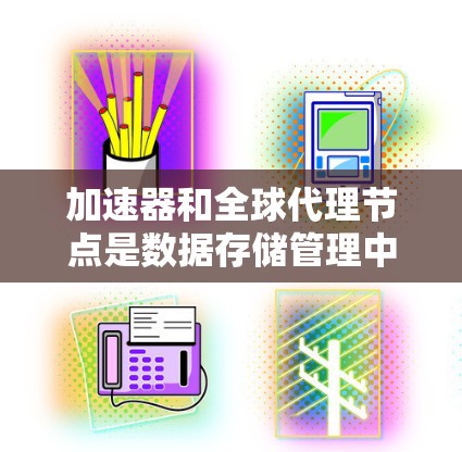 加速器和全球代理节点是数据存储管理中的关键概念，它们在提升数据访问速度和存储效率方面发挥着重要作用。以下是对这两个概念的详细分析和总结