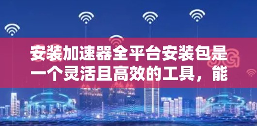 安装加速器全平台安装包是一个灵活且高效的工具，能够自动适应不同平台，提高下载速度。以下是详细的安装步骤