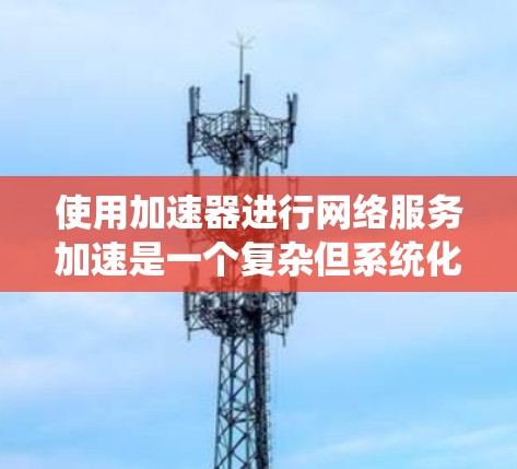 使用加速器进行网络服务加速是一个复杂但系统化的过程，涉及多个步骤和功能。以下是一个详细且系统化的指南，帮助您有效进行加速
