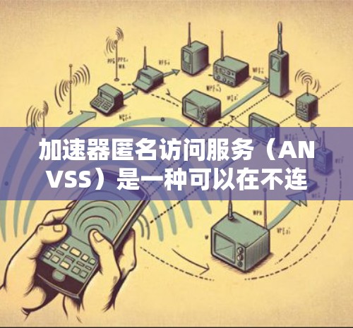 加速器匿名访问服务（ANVSS）是一种可以在不连接到服务器的情况下快速访问网络资源的加速服务，旨在提升网络资源的使用效率和用户体验。以下是对ANVSS的详细总结