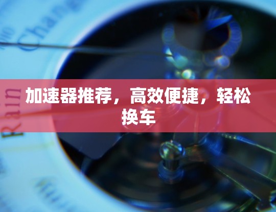 加速器推荐，高效便捷，轻松换车