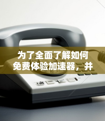 为了全面了解如何免费体验加速器，并做出合适的选择，可以按照以下步骤进行