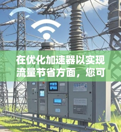 在优化加速器以实现流量节省方面，您可以按照以下步骤构建一个系统化的解决方案