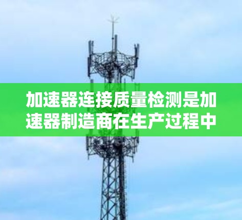 加速器连接质量检测是加速器制造商在生产过程中对设备进行全面检查和评估，以确保其质量和安全性的关键步骤。以下是对加速器连接质量检测的详细分析