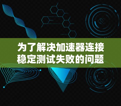 为了解决加速器连接稳定测试失败的问题，可以按照以下步骤进行排查和解决