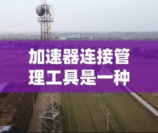 加速器连接管理工具是一种用于管理加速器和连接的工具，帮助用户在不同平台之间优化下载速度和用户体验。以下是对该工具的详细分析