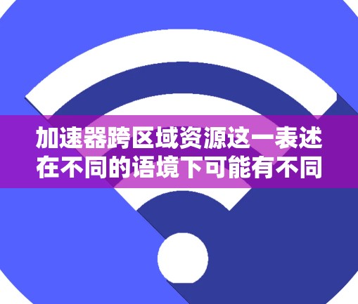 加速器跨区域资源这一表述在不同的语境下可能有不同的含义，具体取决于上下文和业务需求。以下是一些可能的解释和解决方案