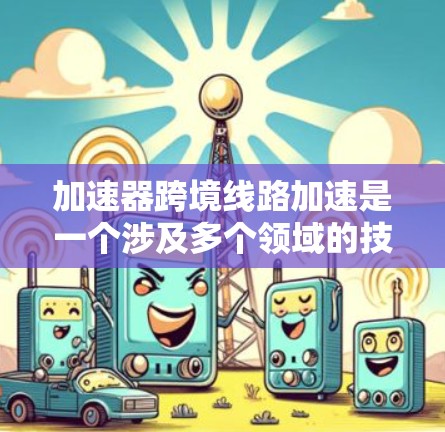 加速器跨境线路加速是一个涉及多个领域的技术概念，旨在提高不同网络环境之间的数据传输速度和效率。以下是对这一概念的详细分析和总结