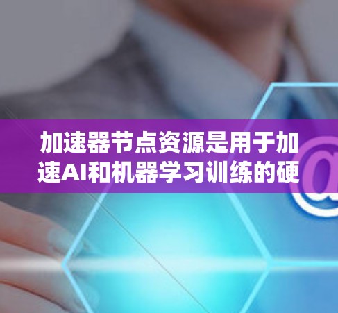 加速器节点资源是用于加速AI和机器学习训练的硬件和软件系统，主要分为TPU和GPU两种类型。以下是关于加速器节点资源的详细总结