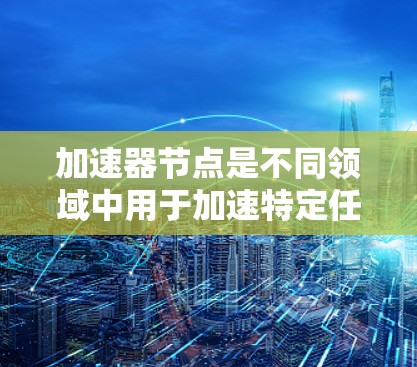加速器节点是不同领域中用于加速特定任务的专用硬件，其具体定义和作用如下