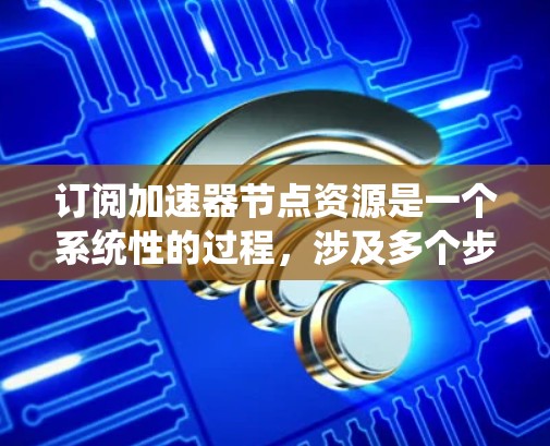 订阅加速器节点资源是一个系统性的过程，涉及多个步骤和考虑因素。以下是一个分步的指南，帮助您理解如何订阅加速器节点资源