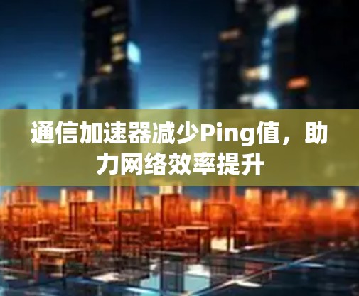 通信加速器减少Ping值，助力网络效率提升