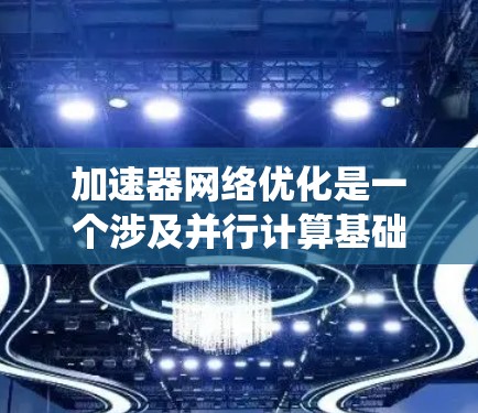 加速器网络优化是一个涉及并行计算基础设施设计和优化的关键领域。以下是对该主题的系统性总结和扩展