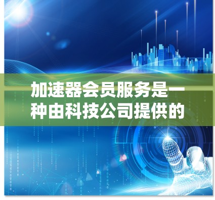 加速器会员服务是一种由科技公司提供的一款功能强大的加速工具，用户可以根据自己的需求选择不同的会员套餐。以下是详细的了解