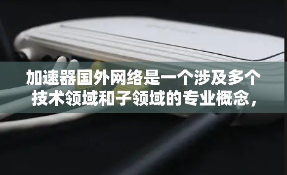 加速器国外网络是一个涉及多个技术领域和子领域的专业概念，具体包括但不限于以下几个方面