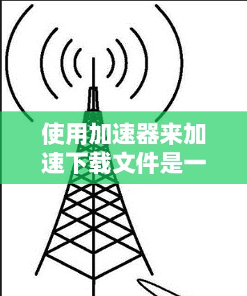 使用加速器来加速下载文件是一项有效的方法，特别是对于速度较慢的下载。以下是详细的步骤指南，帮助您高效使用加速器