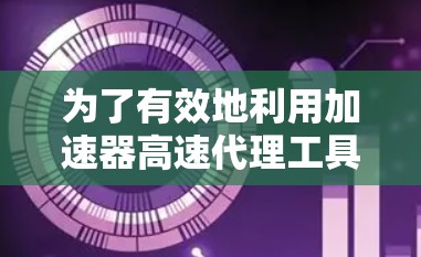 为了有效地利用加速器高速代理工具，可以按照以下步骤进行