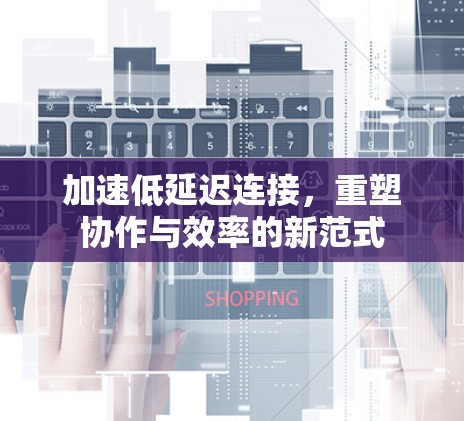 加速低延迟连接，重塑协作与效率的新范式