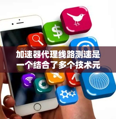 加速器代理线路测速是一个结合了多个技术元素的系统，旨在通过加速器技术、代理线路和速度测试来提升数据传输的速度和优化系统性能。以下是该概念的详细解释
