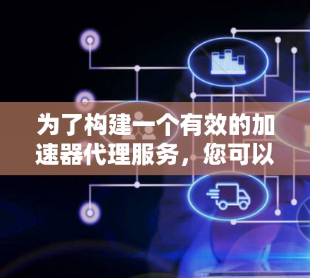 为了构建一个有效的加速器代理服务，您可以按照以下步骤进行