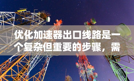 优化加速器出口线路是一个复杂但重要的步骤，需要从多个角度进行全面考虑。以下是一个系统化的优化方案