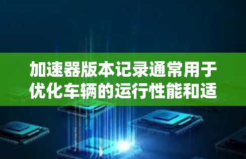 加速器版本记录通常用于优化车辆的运行性能和适应不同的系统配置。以下是一些常见的加速器版本更新内容，涵盖功能、升级建议以及兼容性问题