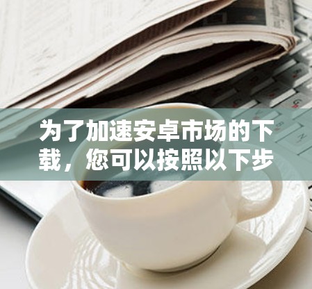 为了加速安卓市场的下载，您可以按照以下步骤操作