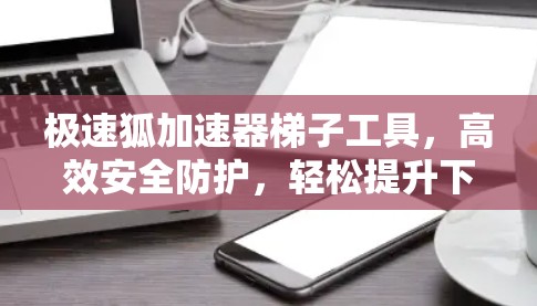 极速狐加速器梯子工具,高效安全防护,轻松提升下载速度 极速狐加速器梯子工具,高效安全防护,轻松提升下载速度
