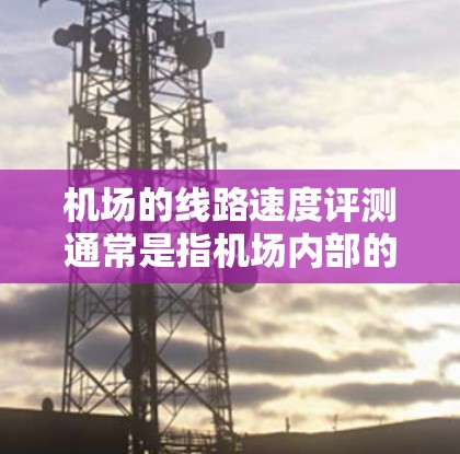 机场的线路速度评测通常是指机场内部的交通速度，具体取决于机场的地理位置、主要的机场大道、跑道等处的交通状况。以下是一些常见的机场线路及其速度情况
